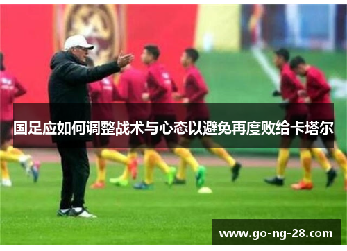 国足应如何调整战术与心态以避免再度败给卡塔尔 国足应如何调整战术与心态以避免再度败给卡塔尔