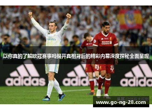 以你真的了解欧冠赛事吗揭开真相背后的精彩内幕深度探秘全面呈现