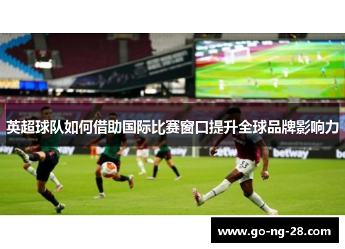 英超球队如何借助国际比赛窗口提升全球品牌影响力 英超球队如何借助国际比赛窗口提升全球品牌影响力