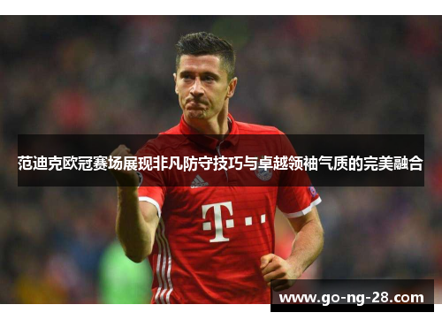 范迪克欧冠赛场展现非凡防守技巧与卓越领袖气质的完美融合
