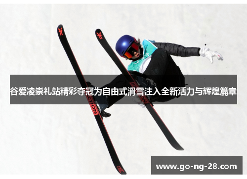 谷爱凌崇礼站精彩夺冠为自由式滑雪注入全新活力与辉煌篇章 谷爱凌崇礼站精彩夺冠为自由式滑雪注入全新活力与辉煌篇章