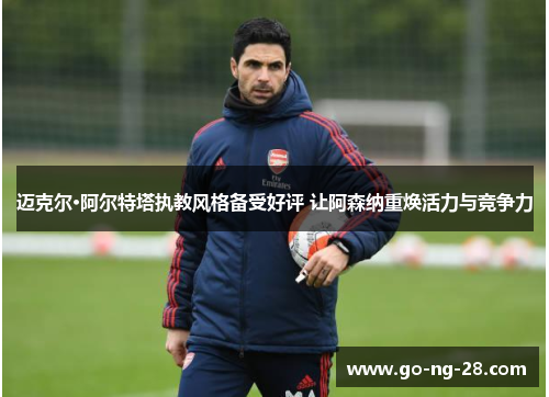 迈克尔·阿尔特塔执教风格备受好评 让阿森纳重焕活力与竞争力