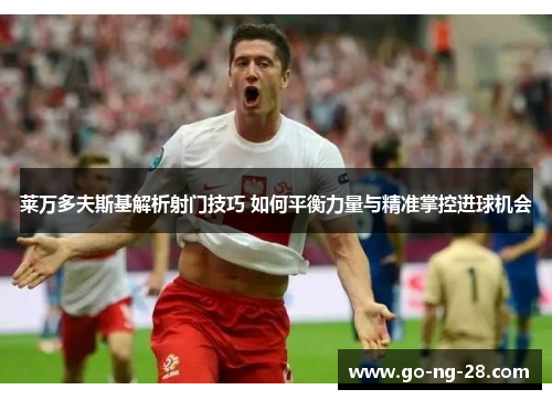 莱万多夫斯基解析射门技巧 如何平衡力量与精准掌控进球机会 莱万多夫斯基解析射门技巧 如何平衡力量与精准掌控进球机会